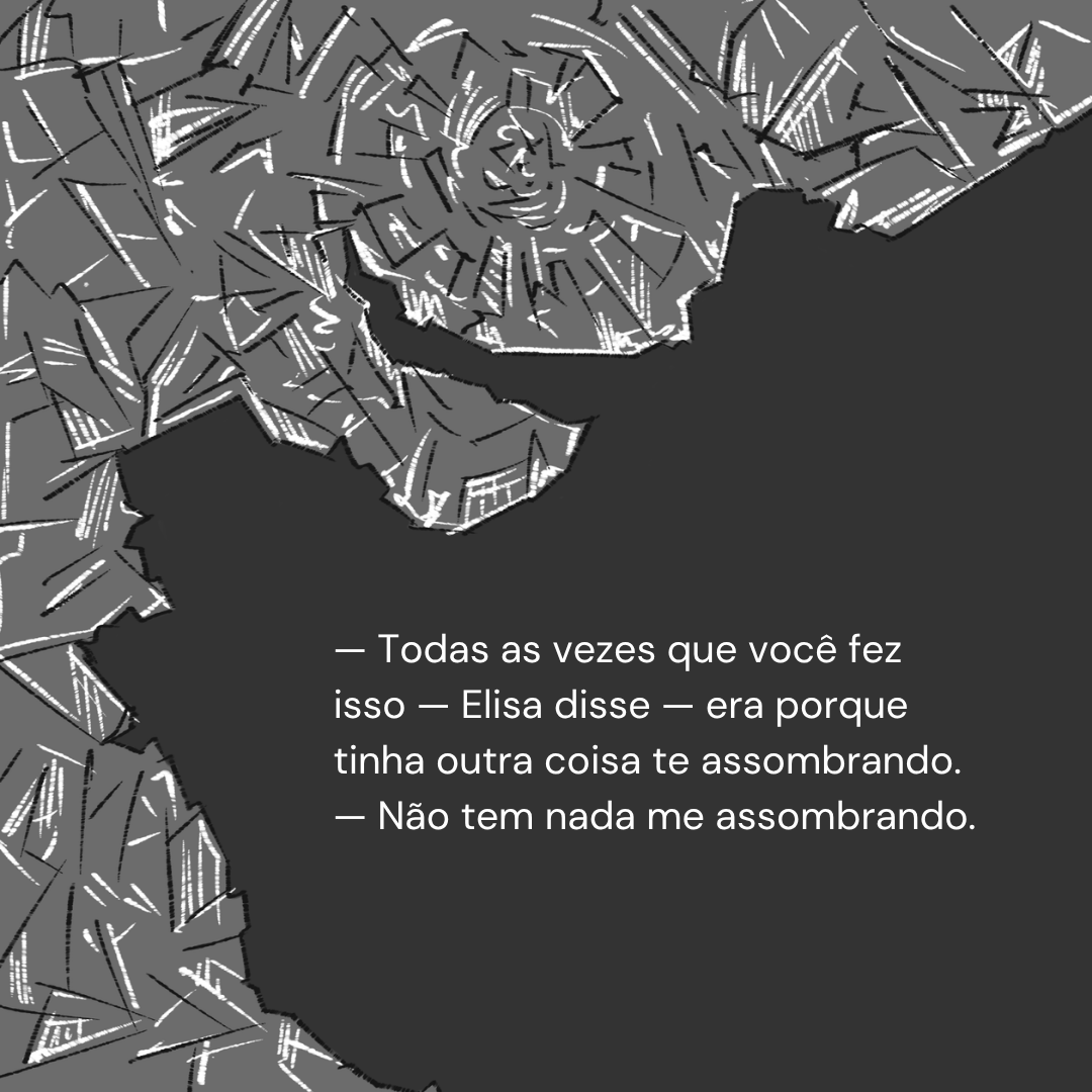 — Todas as vezes que você fez isso — Elisa disse — era porque tinha outra coisa te assombrando. — Não tem nada me assombrando.